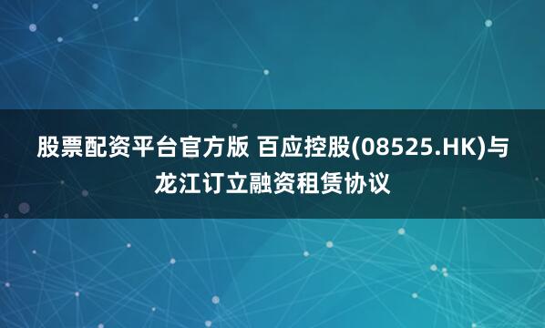 股票配资平台官方版 百应控股(08525.HK)与龙江订立融资租赁协议