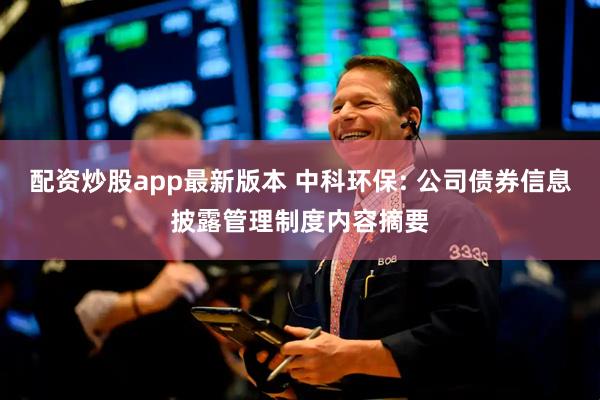 配资炒股app最新版本 中科环保: 公司债券信息披露管理制度内容摘要