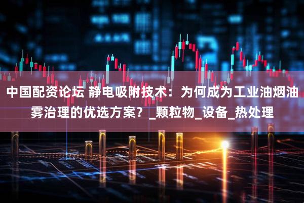 中国配资论坛 静电吸附技术：为何成为工业油烟油雾治理的优选方案？_颗粒物_设备_热处理