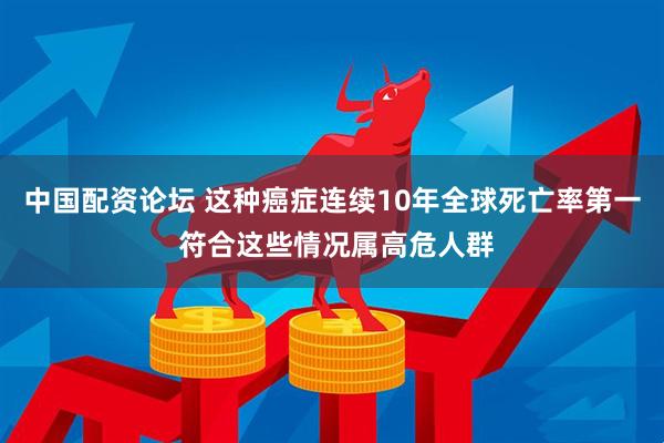 中国配资论坛 这种癌症连续10年全球死亡率第一 符合这些情况属高危人群