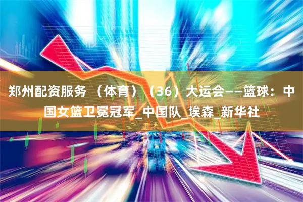郑州配资服务 （体育）（36）大运会——篮球：中国女篮卫冕冠军_中国队_埃森_新华社
