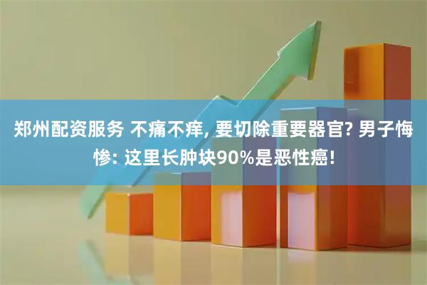 郑州配资服务 不痛不痒, 要切除重要器官? 男子悔惨: 这里长肿块90%是恶性癌!