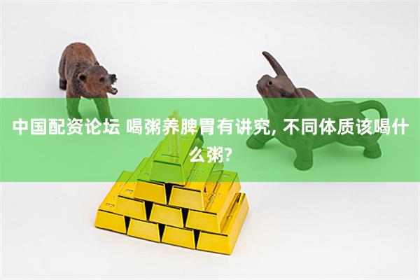 中国配资论坛 喝粥养脾胃有讲究, 不同体质该喝什么粥?