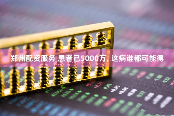 郑州配资服务 患者已5000万, 这病谁都可能得