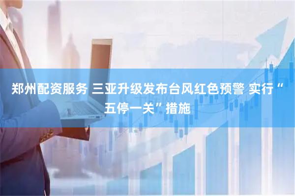 郑州配资服务 三亚升级发布台风红色预警 实行“五停一关”措施