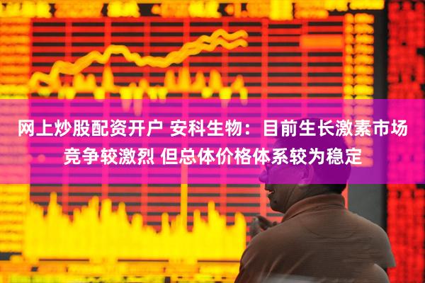 网上炒股配资开户 安科生物：目前生长激素市场竞争较激烈 但总体价格体系较为稳定