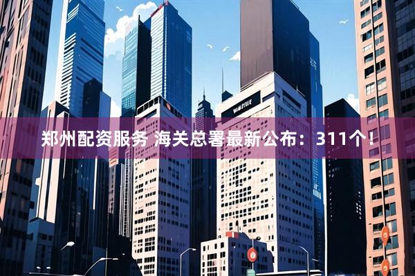 郑州配资服务 海关总署最新公布：311个！