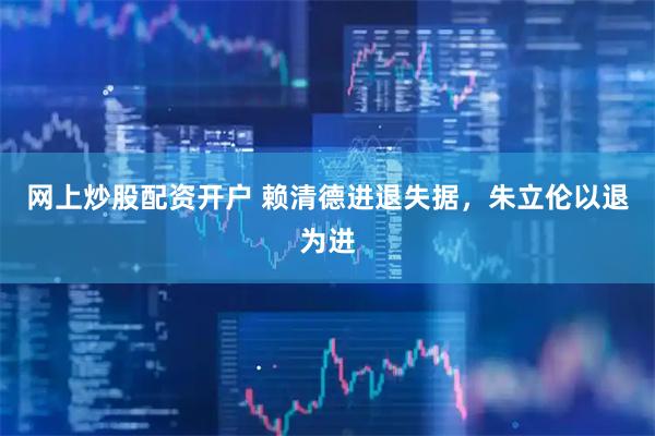 网上炒股配资开户 赖清德进退失据，朱立伦以退为进