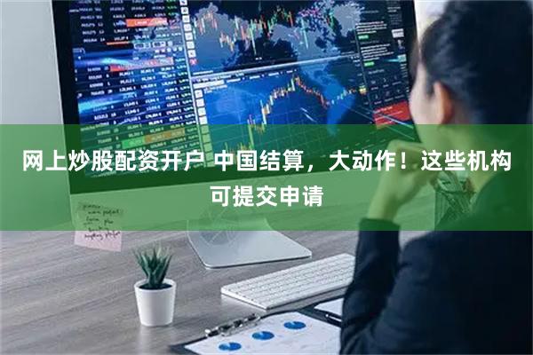 网上炒股配资开户 中国结算，大动作！这些机构可提交申请
