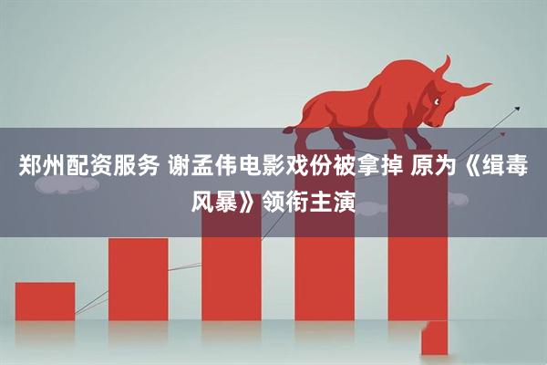 郑州配资服务 谢孟伟电影戏份被拿掉 原为《缉毒风暴》领衔主演