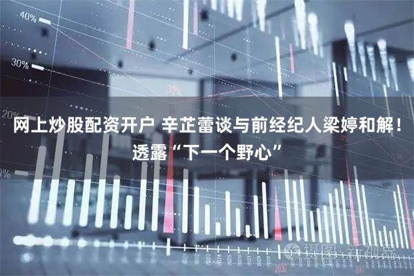 网上炒股配资开户 辛芷蕾谈与前经纪人梁婷和解！透露“下一个野心”