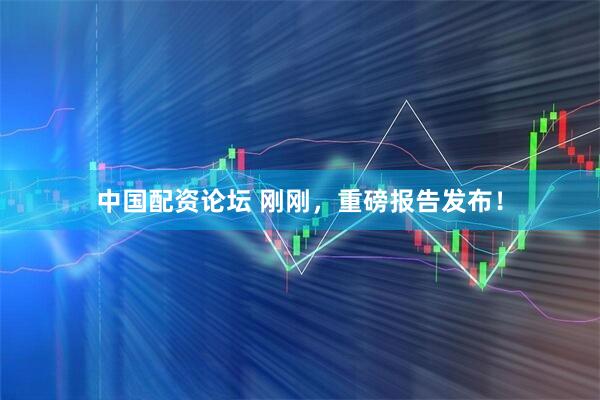 中国配资论坛 刚刚，重磅报告发布！