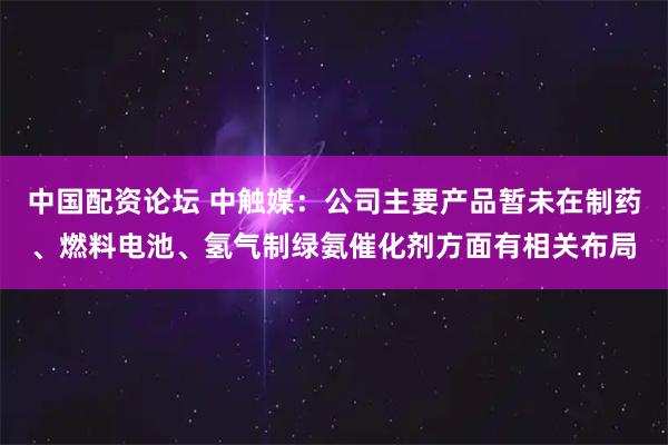 中国配资论坛 中触媒：公司主要产品暂未在制药、燃料电池、氢气制绿氨催化剂方面有相关布局