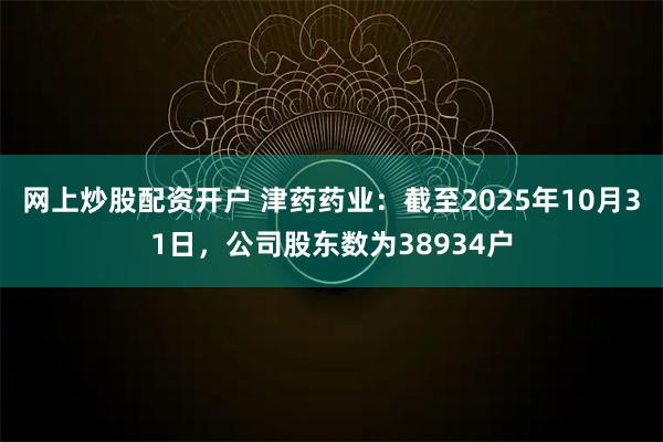 网上炒股配资开户 津药药业：截至2025年10月31日，公司股东数为38934户