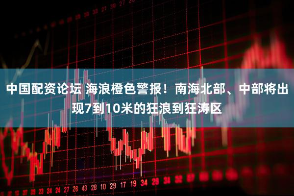 中国配资论坛 海浪橙色警报！南海北部、中部将出现7到10米的狂浪到狂涛区