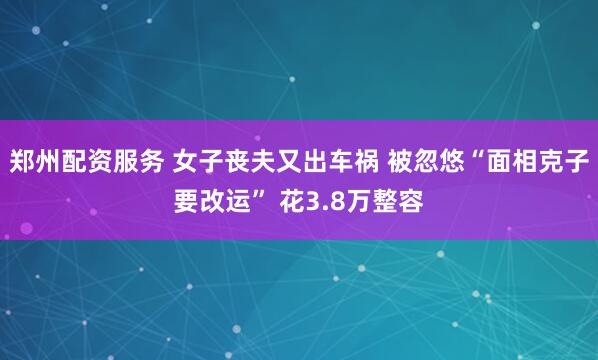 郑州配资服务 女子丧夫又出车祸 被忽悠“面相克子要改运” 花3.8万整容