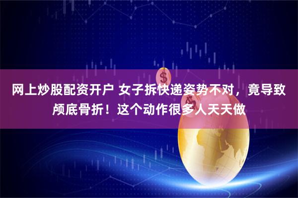 网上炒股配资开户 女子拆快递姿势不对,竟导致颅底骨折!这个动作很多人天天做