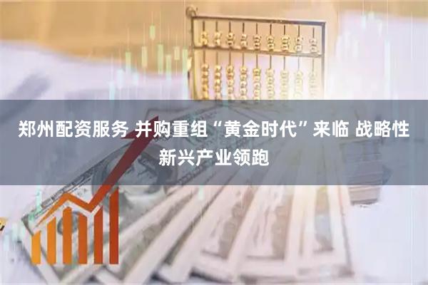 郑州配资服务 并购重组“黄金时代”来临 战略性新兴产业领跑