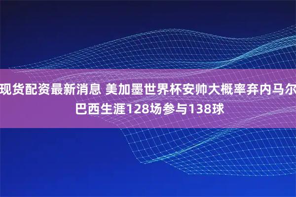 现货配资最新消息 美加墨世界杯安帅大概率弃内马尔 巴西生涯128场参与138球