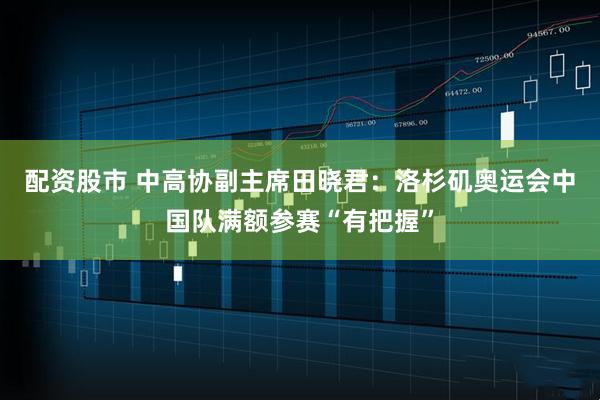 配资股市 中高协副主席田晓君：洛杉矶奥运会中国队满额参赛“有把握”